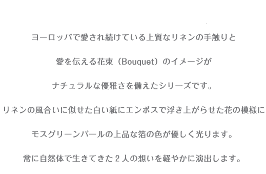 ヨーロッパで愛され続けている上質なリネンの手触りと 愛を伝える花束（Bouquet）のイメージが ナチュラルな優雅さを備えたシリーズです。 リネンの風合いに似せた白い紙にエンボスで浮き上がらせた花の模様に モスグリーンパールの上品な箔の色が優しく光ります。 常に自然体で生きてきた２人の想いを軽やかに演出します。 （カラーはシンプルさが新鮮なホワイトとベージュの2タイプ） 