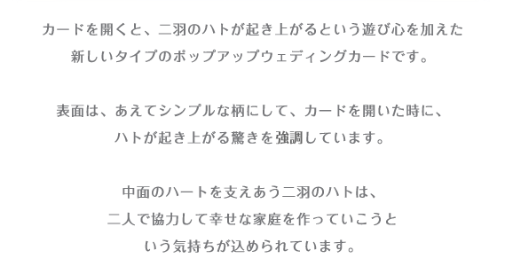 カードを開くと、二羽のハトが起き上がるという遊び心を加えた 新しいタイプのポップアップウェディングカードです。 表面は、あえてシンプルな柄にして、カードを開いた時に、 ハトが起き上がる驚きを協調しています。 中面のハートを支え合う二羽のハトは、 二人で協力して幸せな家庭を作っていこうと いう気持ちが込められています 