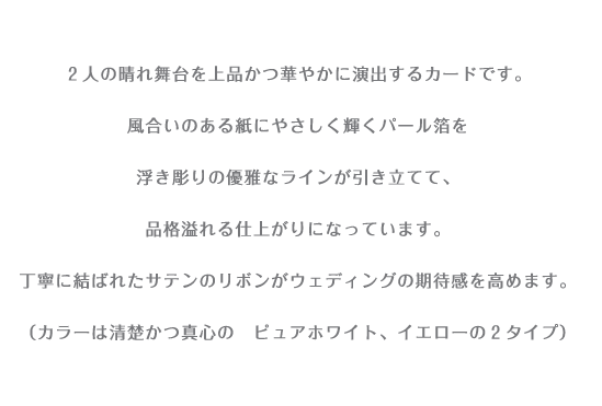 ２人の晴れ舞台を上品かつ華やかに演出するカードです。 風合いのある紙にやさしく輝くパール箔を 浮き彫りの優雅なラインが引き立てて、 品格溢れる仕上がりになっています。 丁寧に結ばれたサテンのリボンがウエディングの期待感を高めます。 （カラーは清楚かつ真心の　ブルー・ピュアホワイト・イエローの３タイプ）