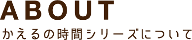 ABOUT かえるの時間シリーズについて